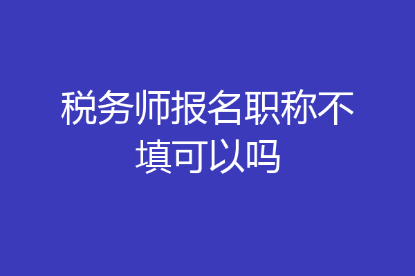 税务师报名职称不填可以吗