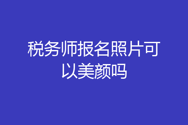 税务师报名照片可以美颜吗