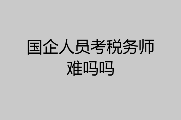 国企人员考税务师难吗吗