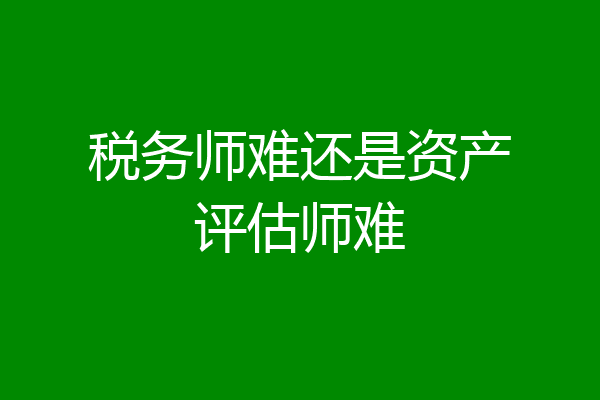 税务师难还是资产评估师难