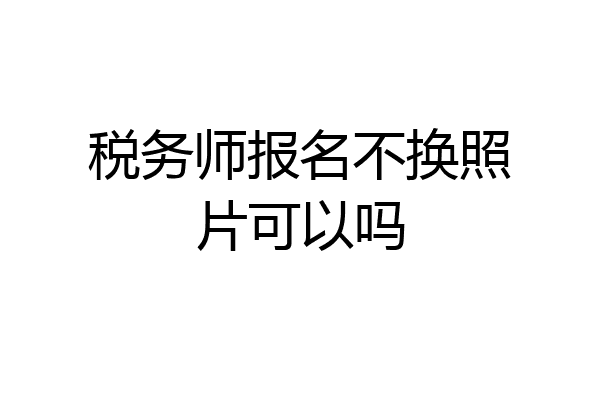 税务师报名不换照片可以吗