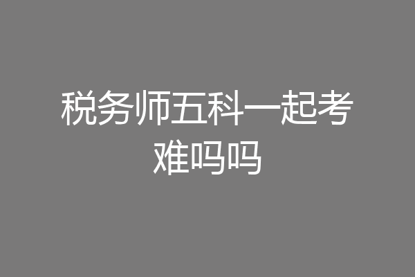 税务师五科一起考难吗吗