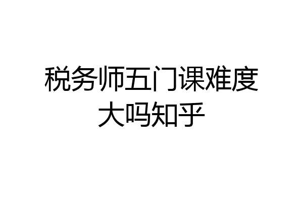 税务师五门课难度大吗知乎
