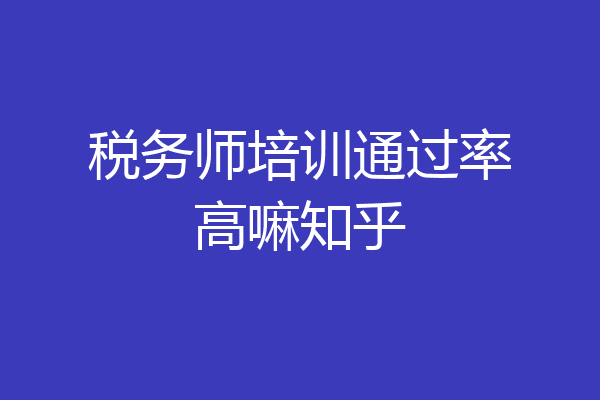 税务师培训通过率高嘛知乎