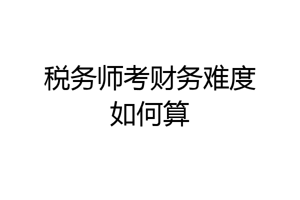 税务师考财务难度如何算