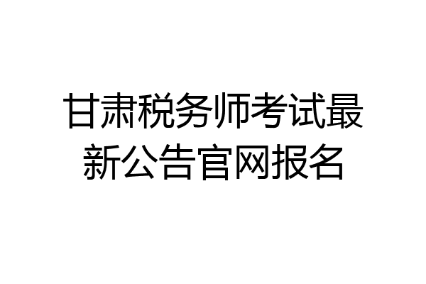 甘肃税务师考试最新公告官网报名