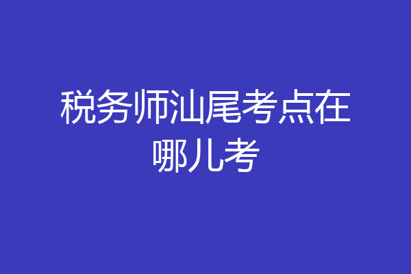 税务师汕尾考点在哪儿考