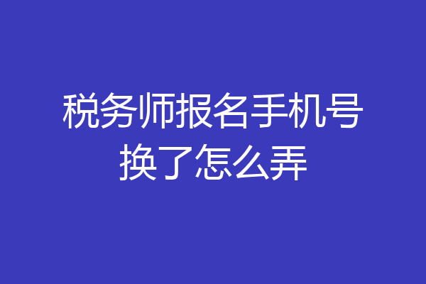 税务师报名手机号换了怎么弄