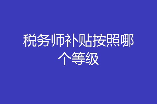 税务师补贴按照哪个等级