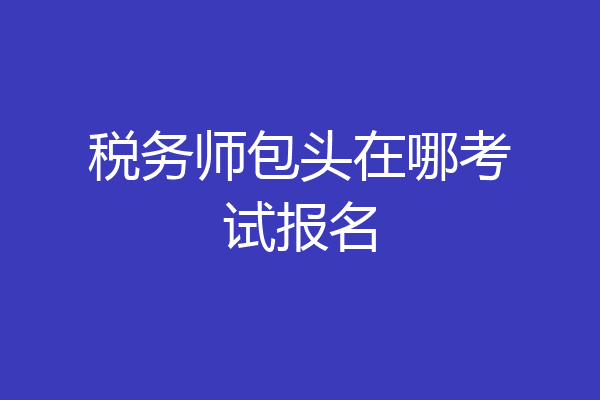 税务师包头在哪考试报名