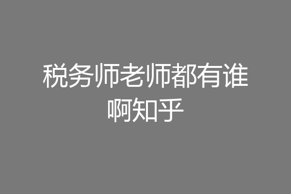 税务师老师都有谁啊知乎