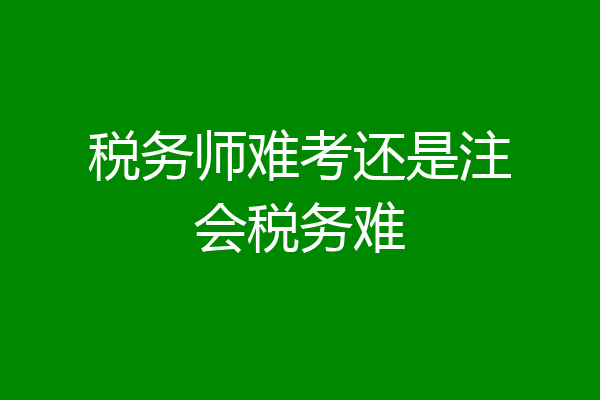 税务师难考还是注会税务难