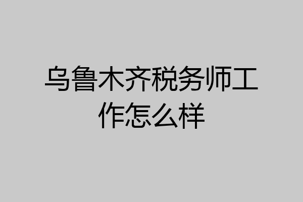 乌鲁木齐税务师工作怎么样