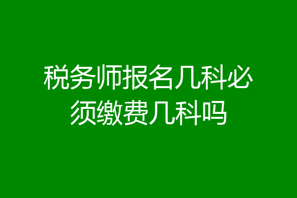 税务师报名几科必须缴费几科吗