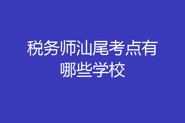 税务师汕尾考点有哪些学校