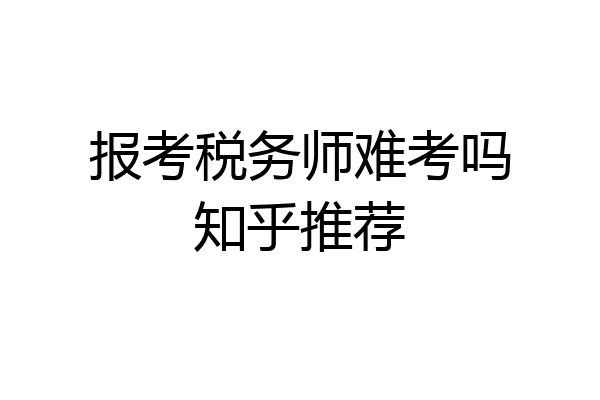 报考税务师难考吗知乎推荐
