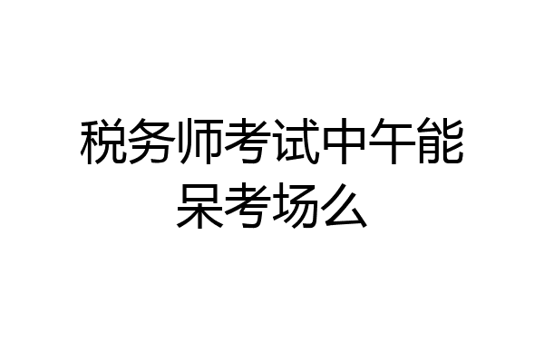 税务师考试中午能呆考场么