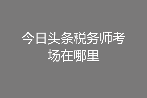 今日头条税务师考场在哪里