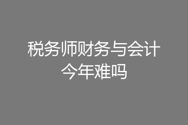税务师财务与会计今年难吗