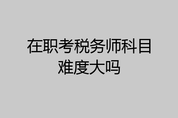 在职考税务师科目难度大吗