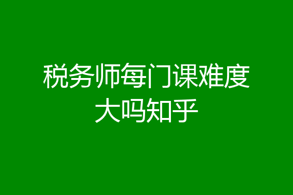 税务师每门课难度大吗知乎