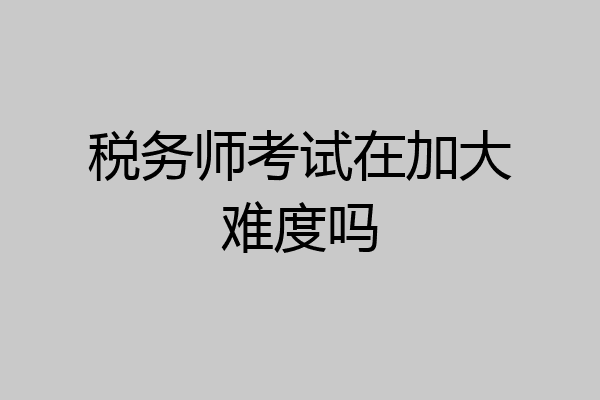 税务师考试在加大难度吗