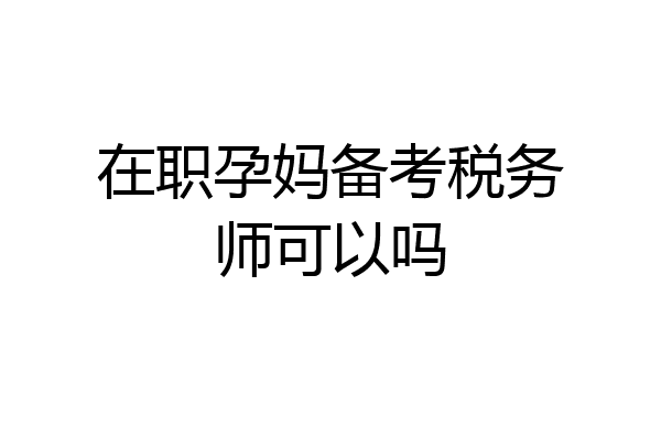 在职孕妈备考税务师可以吗