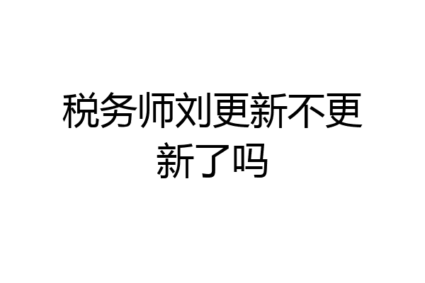 税务师刘更新不更新了吗