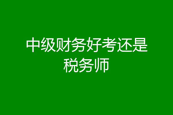 中级财务好考还是税务师
