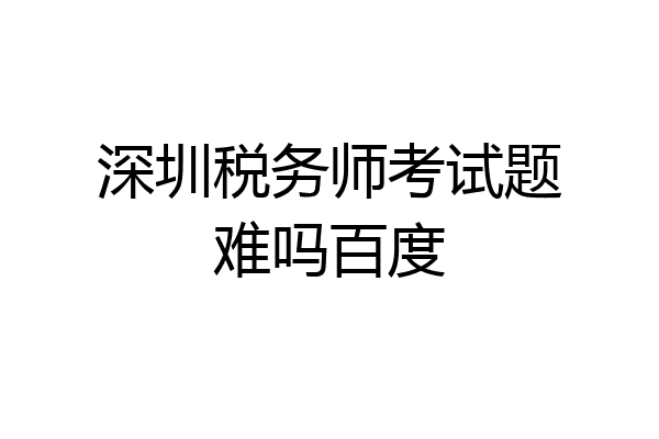 深圳税务师考试题难吗百度