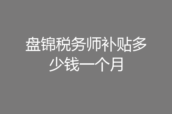 盘锦税务师补贴多少钱一个月