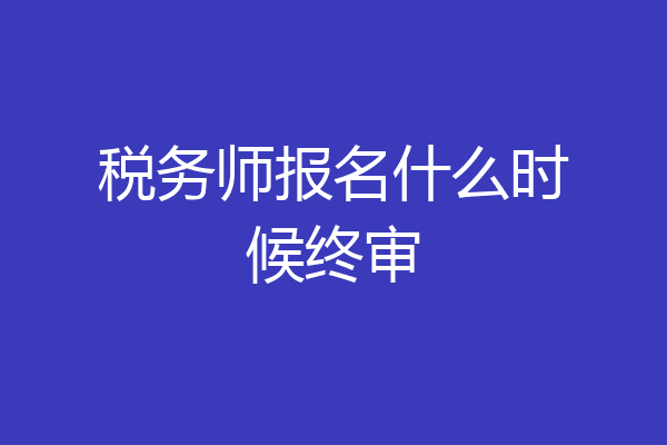 税务师报名什么时候终审
