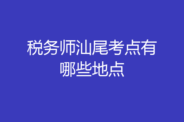 税务师汕尾考点有哪些地点