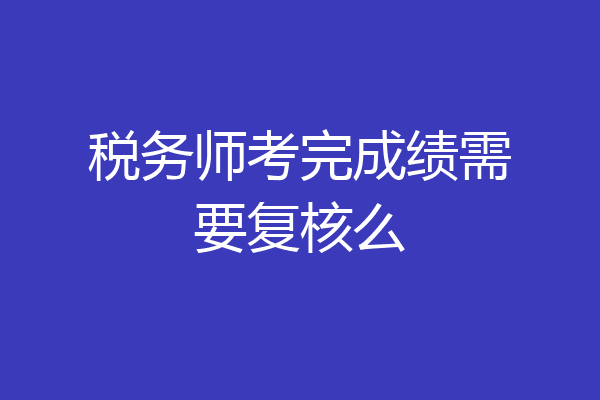 税务师考完成绩需要复核么