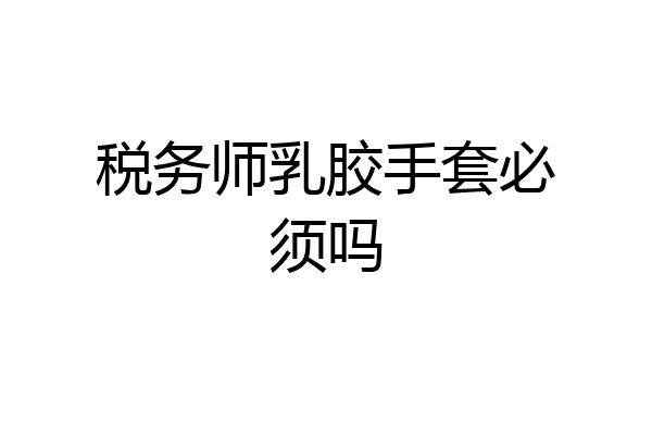 税务师乳胶手套必须吗