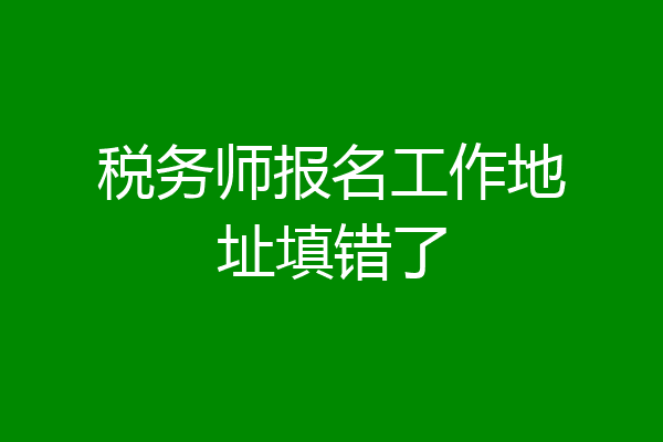 税务师报名工作地址填错了