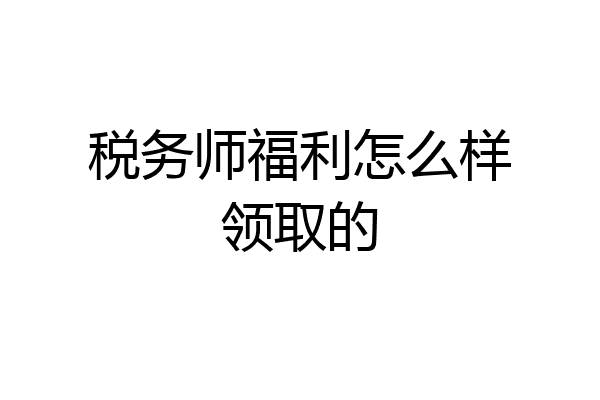 税务师福利怎么样领取的