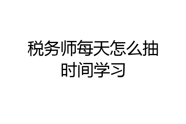 税务师每天怎么抽时间学习