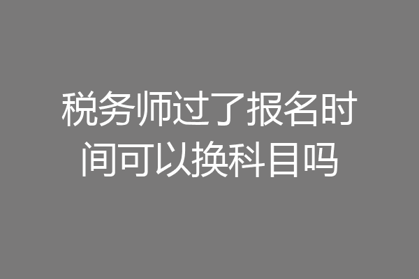 税务师过了报名时间可以换科目吗