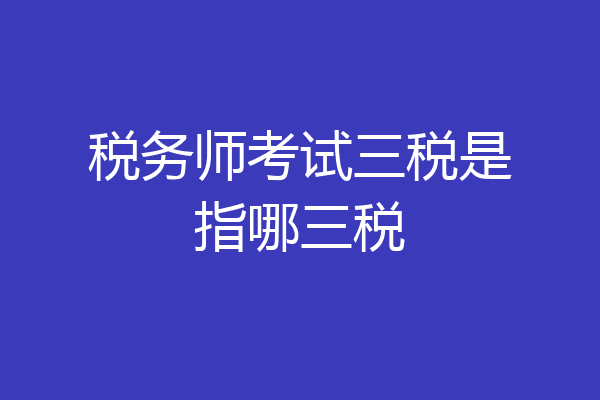 税务师考试三税是指哪三税