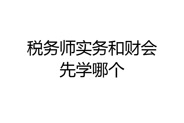税务师实务和财会先学哪个