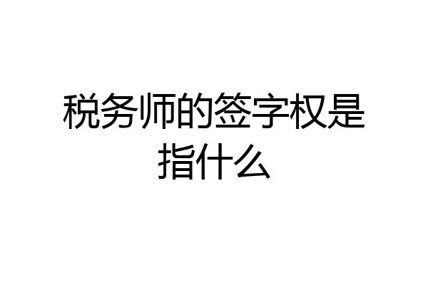 税务师的签字权是指什么