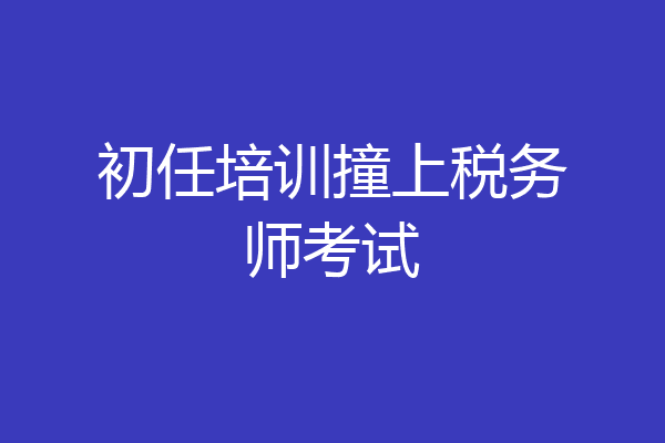 初任培训撞上税务师考试