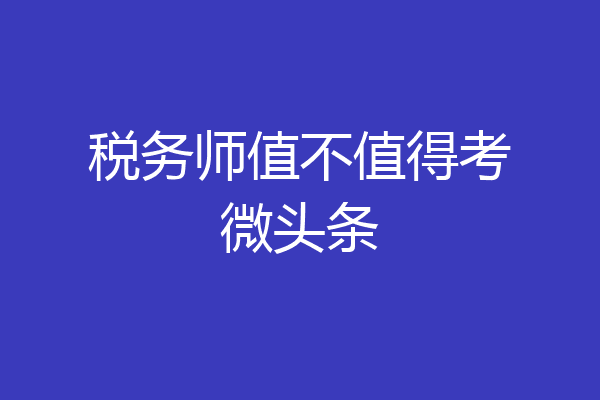 税务师值不值得考微头条