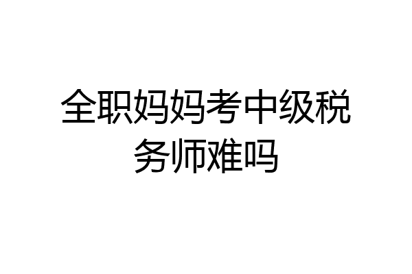全职妈妈考中级税务师难吗