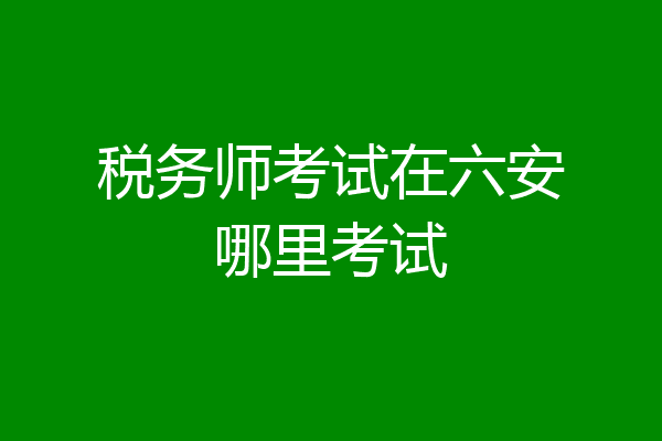 税务师考试在六安哪里考试