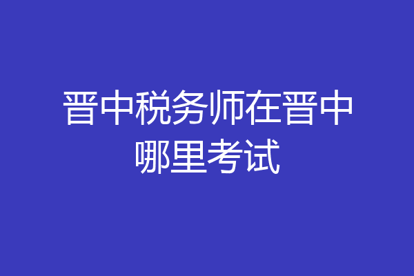 晋中税务师在晋中哪里考试