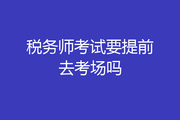 税务师考试要提前去考场吗