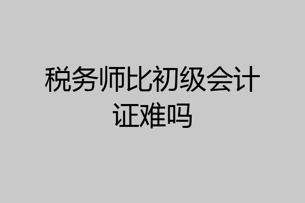 税务师比初级会计证难吗