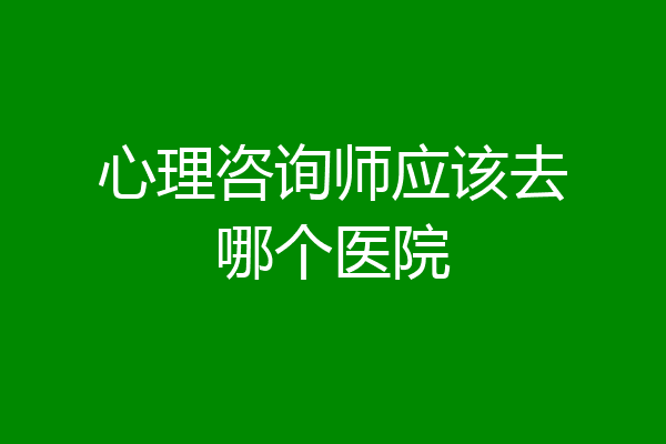 心理咨询师应该去哪个医院